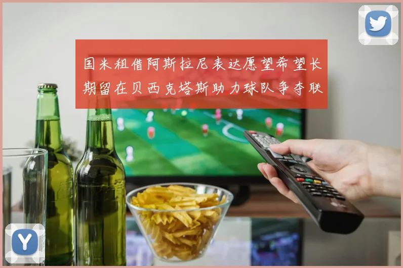 国米租借阿斯拉尼表达愿望希望长期留在贝西克塔斯助力球队争夺联赛冠军
