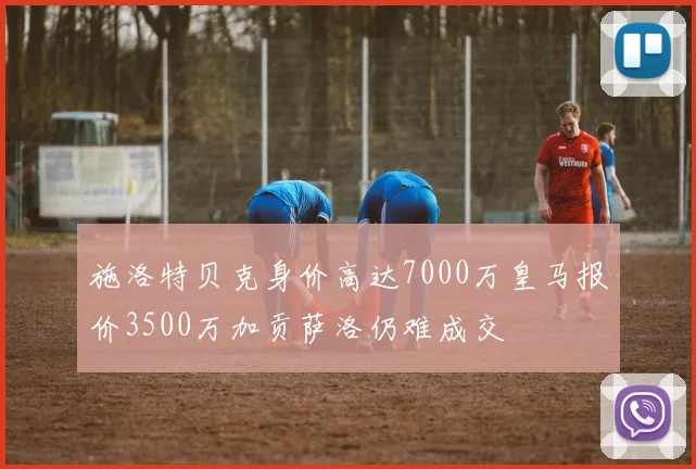 施洛特贝克身价高达7000万皇马报价3500万加贡萨洛仍难成交