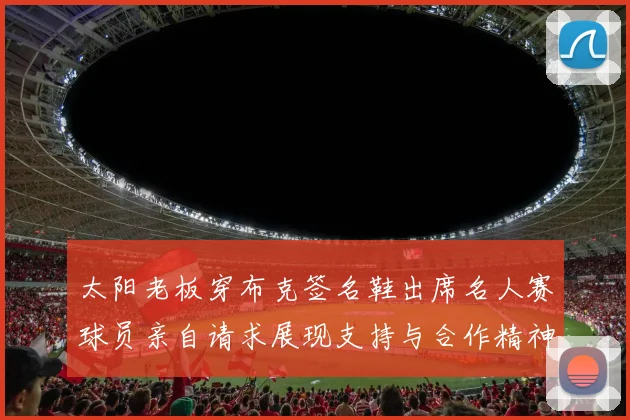 太阳老板穿布克签名鞋出席名人赛球员亲自请求展现支持与合作精神