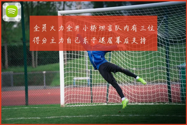 全员火力全开小桥坦言队内有三位得分主力自己乐于退居幕后支持