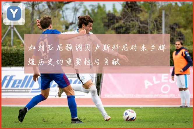 加利亚尼强调贝卢斯科尼对米兰辉煌历史的重要性与贡献