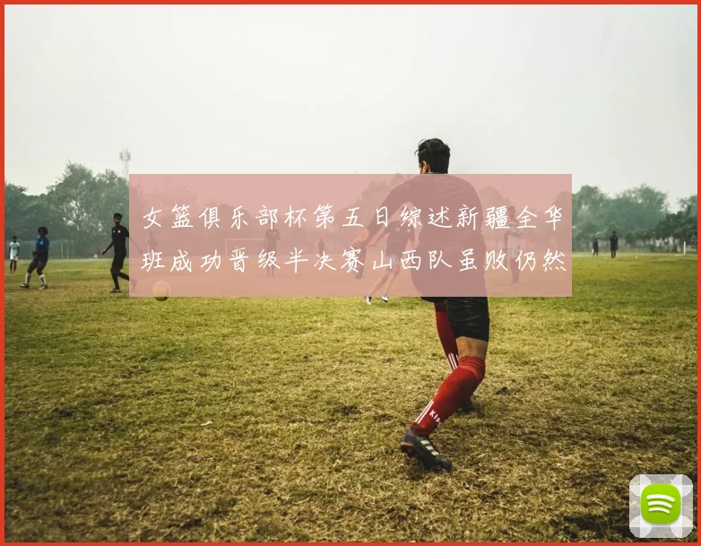 女篮俱乐部杯第五日综述新疆全华班成功晋级半决赛山西队虽败仍然晋级