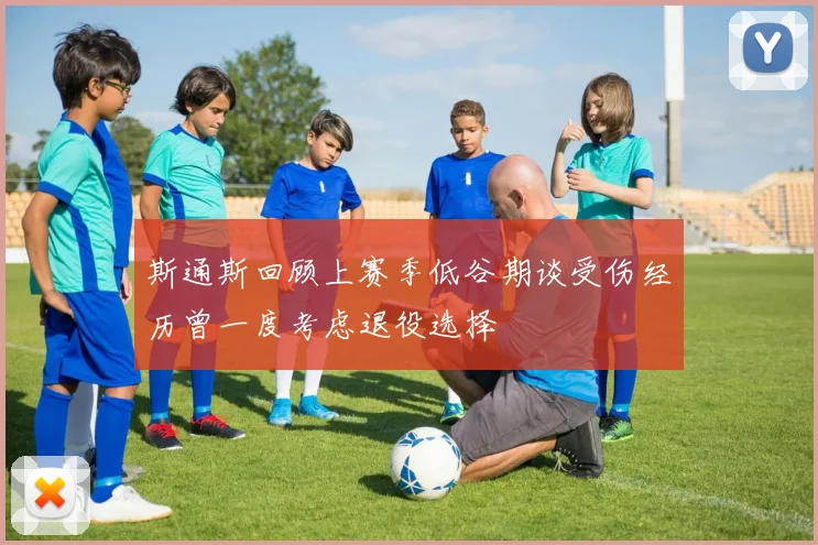 斯通斯回顾上赛季低谷期谈受伤经历曾一度考虑退役选择