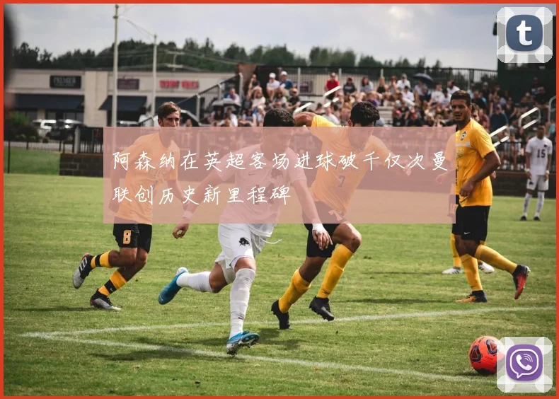 阿森纳在英超客场进球破千仅次曼联创历史新里程碑