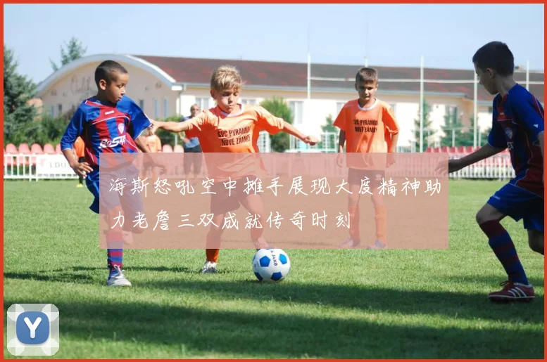 海斯怒吼空中摊手展现大度精神助力老詹三双成就传奇时刻