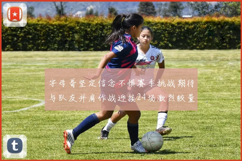 字母哥坚定信念不惧赛季挑战期待与队友并肩作战迎接24场激烈较量