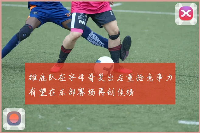 雄鹿队在字母哥复出后重拾竞争力有望在东部赛场再创佳绩