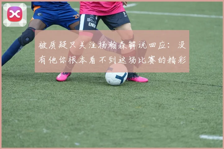 被质疑只关注杨瀚森解说回应：没有他你根本看不到这场比赛的精彩