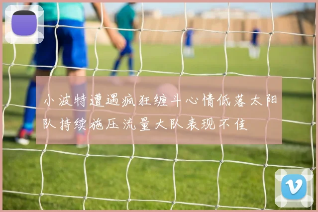 小波特遭遇疯狂缠斗心情低落太阳队持续施压流量大队表现不佳