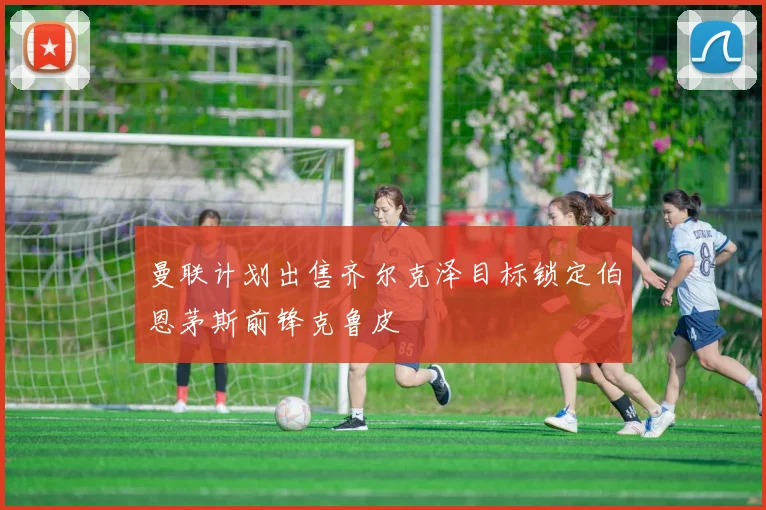 曼联计划出售齐尔克泽目标锁定伯恩茅斯前锋克鲁皮