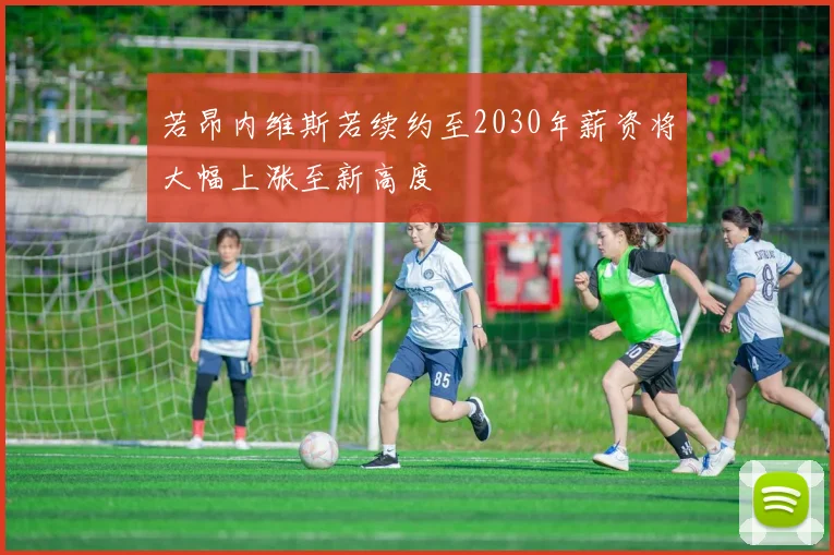 若昂内维斯若续约至2030年薪资将大幅上涨至新高度