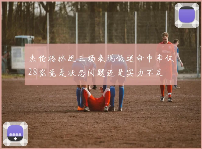 杰伦格林近三场表现低迷命中率仅28究竟是状态问题还是实力不足