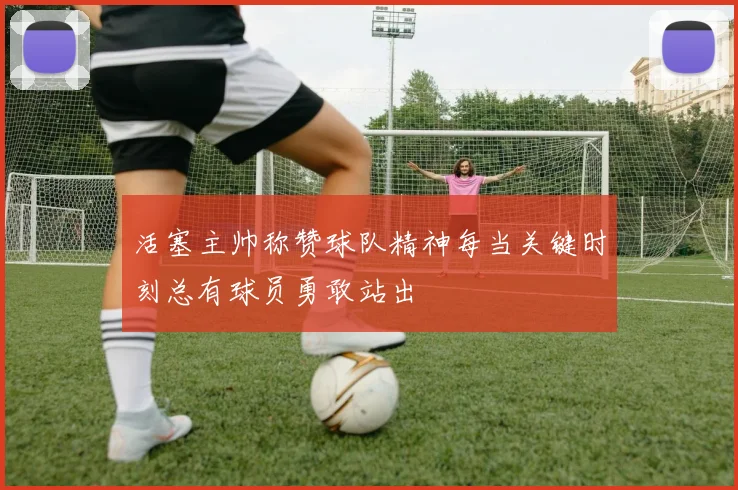 活塞主帅称赞球队精神每当关键时刻总有球员勇敢站出