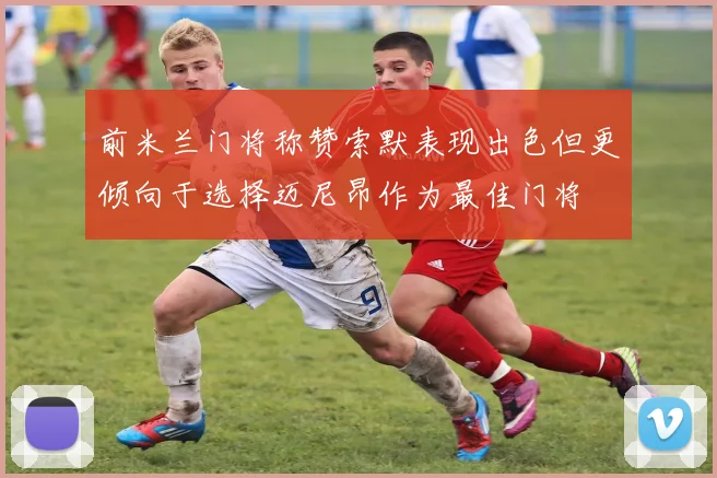前米兰门将称赞索默表现出色但更倾向于选择迈尼昂作为最佳门将
