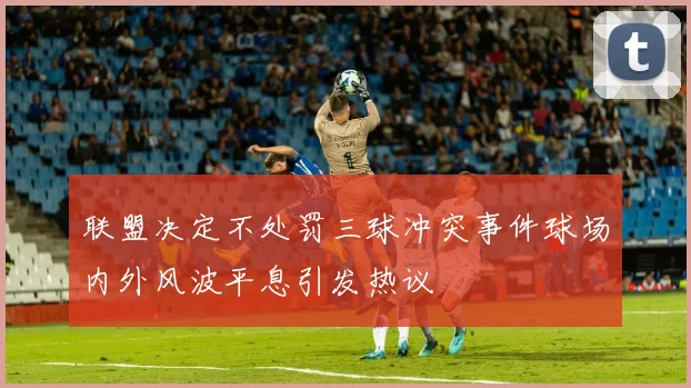 联盟决定不处罚三球冲突事件球场内外风波平息引发热议