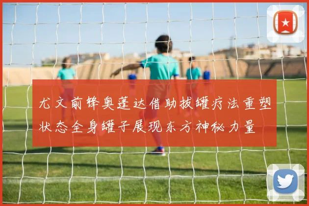 尤文前锋奥蓬达借助拔罐疗法重塑状态全身罐子展现东方神秘力量