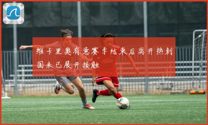 维卡里奥有意赛季结束后离开热刺国米已展开接触