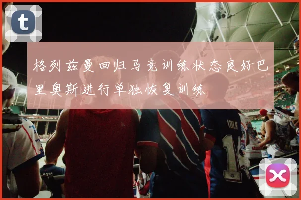 格列兹曼回归马竞训练状态良好巴里奥斯进行单独恢复训练