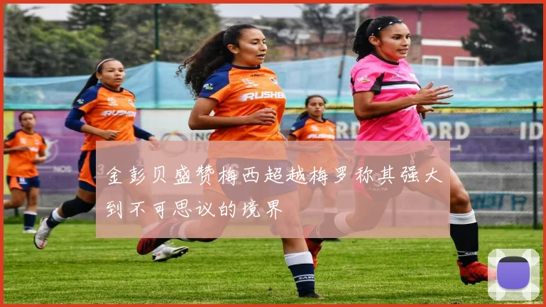 金彭贝盛赞梅西超越梅罗称其强大到不可思议的境界