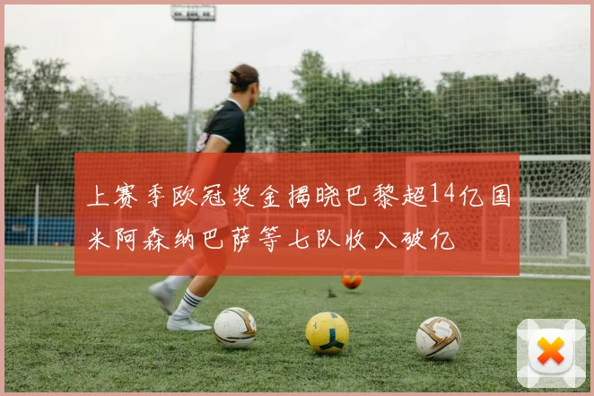 上赛季欧冠奖金揭晓巴黎超14亿国米阿森纳巴萨等七队收入破亿