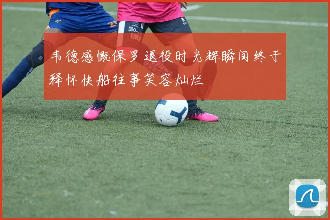 韦德感慨保罗退役时光辉瞬间终于释怀快船往事笑容灿烂