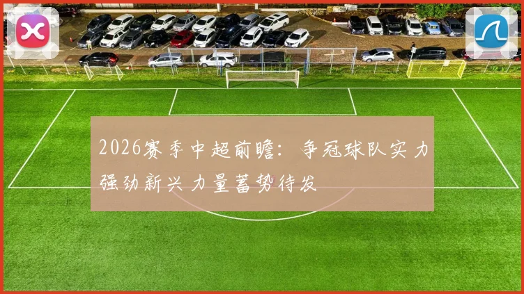 2026赛季中超前瞻：争冠球队实力强劲新兴力量蓄势待发