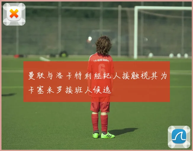 曼联与洛卡特利经纪人接触视其为卡塞米罗接班人候选