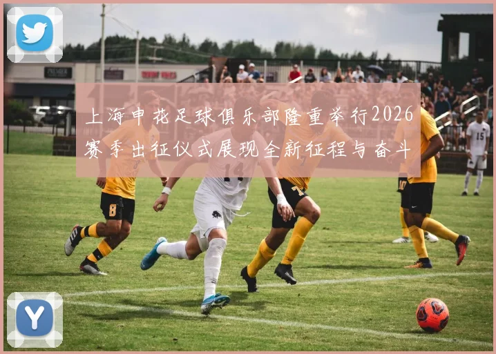 上海申花足球俱乐部隆重举行2026赛季出征仪式展现全新征程与奋斗目标