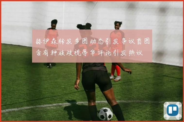 赫伊森转发多图动态引发争议首图含有种族歧视辱华评论引发热议
