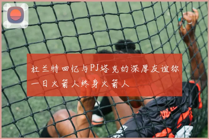 杜兰特回忆与PJ塔克的深厚友谊称一日火箭人终身火箭人
