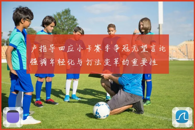 卢指导回应小卡赛季争冠无望言论强调年轻化与打法变革的重要性