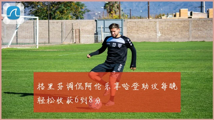 格里芬调侃阿伦乐享哈登助攻每晚轻松收获6到8分