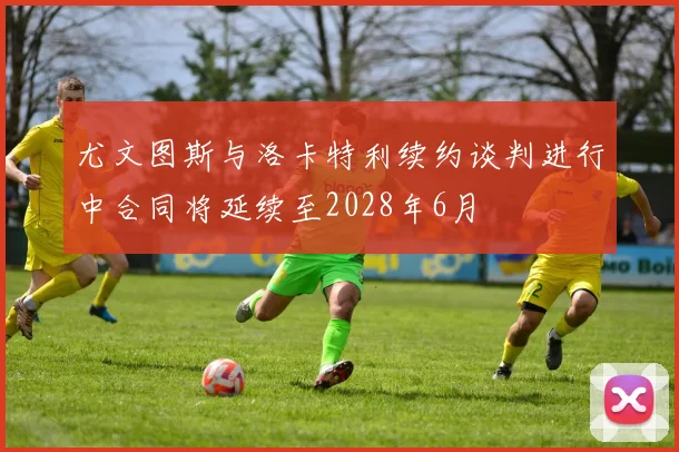 尤文图斯与洛卡特利续约谈判进行中合同将延续至2028年6月